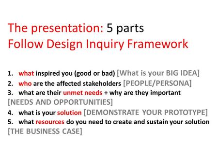 The presentation: 5 parts Follow Design Inquiry Framework 1. what inspired you (good or bad) [What is your BIG IDEA] 2. who are the affected stakeholders.