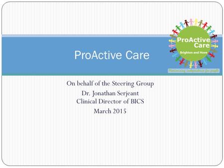 On behalf of the Steering Group Dr. Jonathan Serjeant Clinical Director of BICS March 2015 ProActive Care.