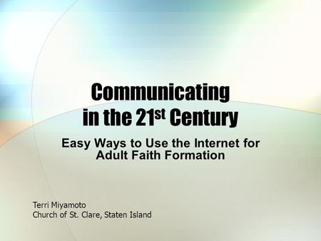Communicating in the 21 st Century Easy Ways to Use the Internet for Adult Faith Formation Terri Miyamoto Church of St. Clare, Staten Island.