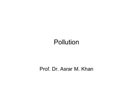 Pollution Prof. Dr. Asrar M. Khan. Pollution Definition Undesirable state of the natural environment being contaminated with harmful substances as a consequence.