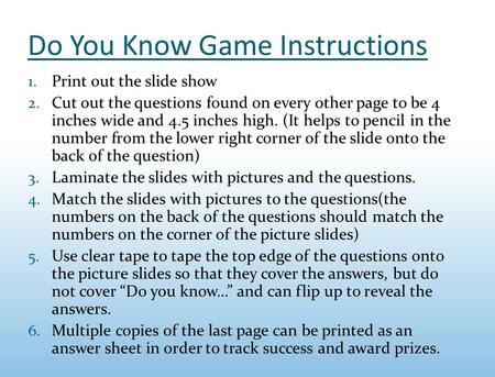 Do You Know Game Instructions 1. Print out the slide show 2. Cut out the questions found on every other page to be 4 inches wide and 4.5 inches high. (It.