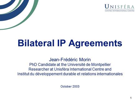 1 Bilateral IP Agreements Jean-Frédéric Morin PhD Candidate at the Université de Montpellier Researcher at Unisféra International Centre and Institut du.