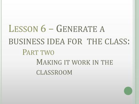 L ESSON 6 – G ENERATE A BUSINESS IDEA FOR THE CLASS : P ART TWO M AKING IT WORK IN THE CLASSROOM.