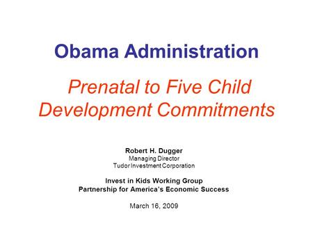 Obama Administration Prenatal to Five Child Development Commitments Robert H. Dugger Managing Director Tudor Investment Corporation Invest in Kids Working.