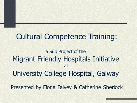 Cultural Competence Training: a Sub Project of the Migrant Friendly Hospitals Initiative at University College Hospital, Galway Presented by Fiona Falvey.
