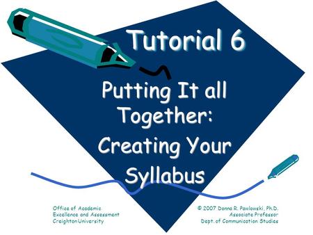 Tutorial 6 Putting It all Together: Creating Your Syllabus Office of Academic Excellence and Assessment Creighton University © 2007 Donna R. Pawlowski,