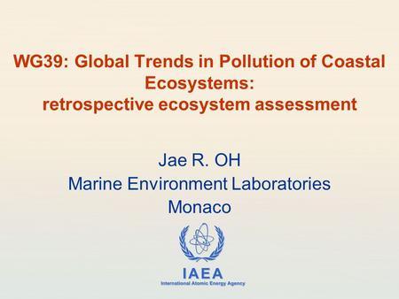IAEA International Atomic Energy Agency WG39: Global Trends in Pollution of Coastal Ecosystems: retrospective ecosystem assessment Jae R. OH Marine Environment.