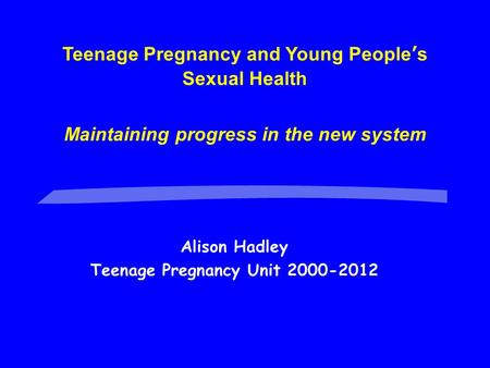 Alison Hadley Teenage Pregnancy Unit 2000-2012 Teenage Pregnancy and Young People’s Sexual Health Maintaining progress in the new system.