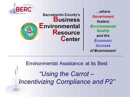 Environmental Assistance at its Best “Using the Carrot – Incentivizing Compliance and P2” Sacramento County’s B usiness E nvironmental R esource C enter.