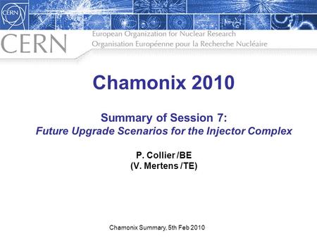 1 Chamonix 2010 Summary of Session 7: Future Upgrade Scenarios for the Injector Complex P. Collier /BE (V. Mertens /TE) Chamonix Summary, 5th Feb 2010.