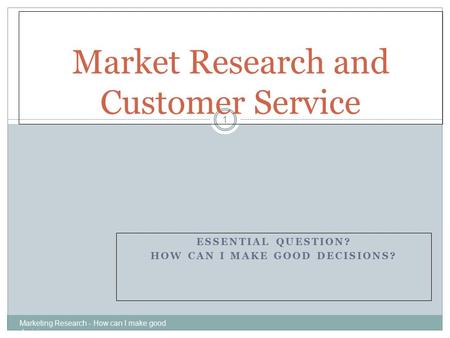 ESSENTIAL QUESTION? HOW CAN I MAKE GOOD DECISIONS? Marketing Research - How can I make good decisions 1 Market Research and Customer Service.