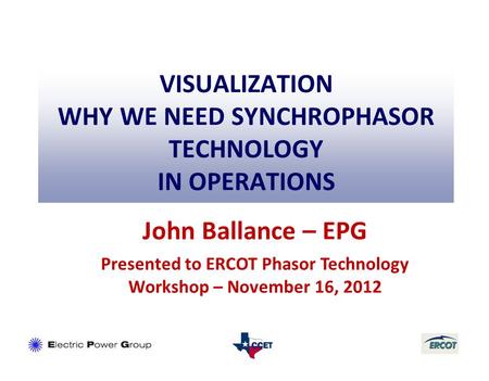 VISUALIZATION WHY WE NEED SYNCHROPHASOR TECHNOLOGY IN OPERATIONS John Ballance – EPG Presented to ERCOT Phasor Technology Workshop – November 16, 2012.