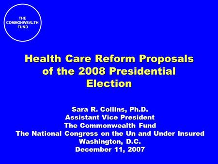 THE COMMONWEALTH FUND Health Care Reform Proposals of the 2008 Presidential Election Sara R. Collins, Ph.D. Assistant Vice President The Commonwealth Fund.