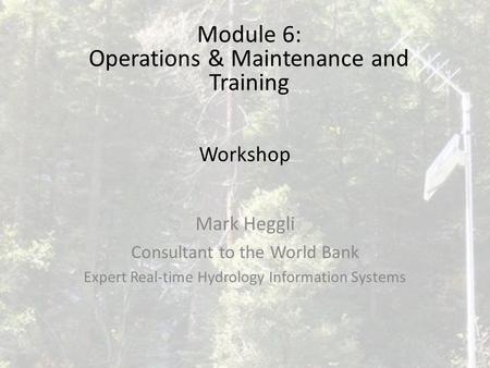 Workshop Mark Heggli Consultant to the World Bank Expert Real-time Hydrology Information Systems Module 6: Operations & Maintenance and Training.