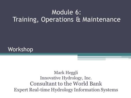 Workshop Mark Heggli Innovative Hydrology, Inc. Consultant to the World Bank Expert Real-time Hydrology Information Systems Module 6: Training, Operations.