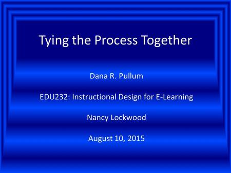 Tying the Process Together Dana R. Pullum EDU232: Instructional Design for E-Learning Nancy Lockwood August 10, 2015.