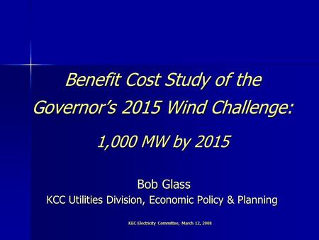 KEC Electricity Committee, March 12, 2008 Benefit Cost Study of the Governor’s 2015 Wind Challenge: 1,000 MW by 2015 Bob Glass KCC Utilities Division,