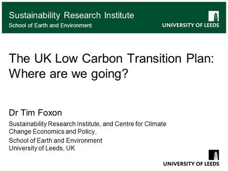 School of something FACULTY OF OTHER The UK Low Carbon Transition Plan: Where are we going? Dr Tim Foxon Sustainability Research Institute, and Centre.