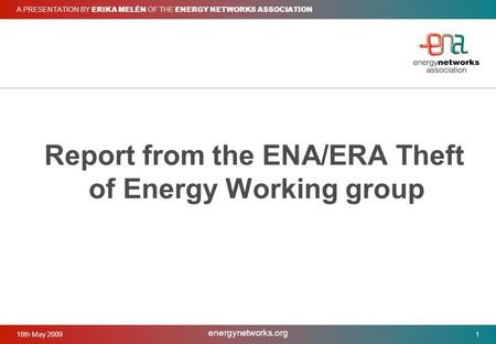 18th May 2009 energynetworks.org 1 A PRESENTATION BY ERIKA MELÉN OF THE ENERGY NETWORKS ASSOCIATION Report from the ENA/ERA Theft of Energy Working group.