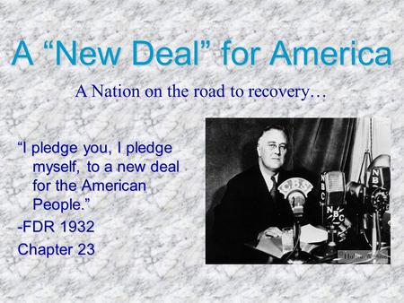 A “New Deal” for America “I pledge you, I pledge myself, to a new deal for the American People.” -FDR 1932 Chapter 23 A Nation on the road to recovery…