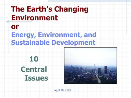The Earth’s Changing Environment or Energy, Environment, and Sustainable Development 10 Central Issues April 28, 2003.