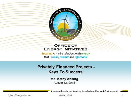 Assistant Secretary of the Army (Installations, Energy & Environment) UNCLASSIFIED Privately Financed Projects - Keys To Success Ms. Kathy Ahsing August.