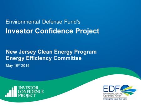 Environmental Defense Fund’s Investor Confidence Project New Jersey Clean Energy Program Energy Efficiency Committee May 16 th 2014.