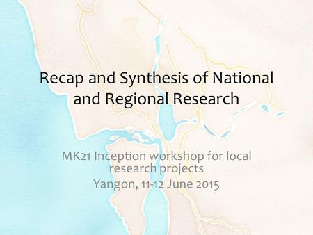 Recap and Synthesis of National and Regional Research MK21 Inception workshop for local research projects Yangon, 11-12 June 2015.