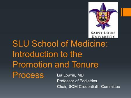 SLU School of Medicine: Introduction to the Promotion and Tenure Process Lia Lowrie, MD Professor of Pediatrics Chair, SOM Credential’s Committee.