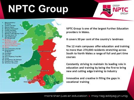 NPTC Group is one of the largest Further Education providers in Wales. It covers 30 per cent of the country's landmass The 12 main campuses offer education.