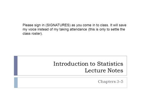 Introduction to Statistics Lecture Notes Chapters 3-5 Please sign in (SIGNATURES) as you come in to class. It will save my voice instead of my taking attendance.