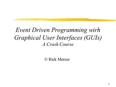 1 Event Driven Programming wirh Graphical User Interfaces (GUIs) A Crash Course © Rick Mercer.