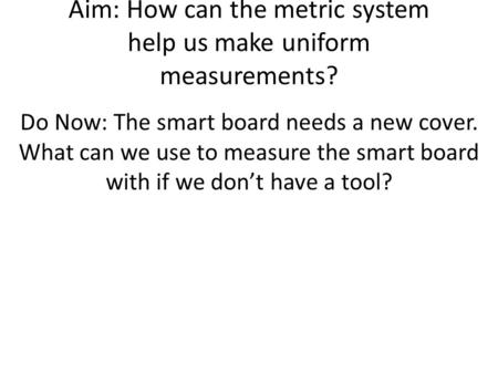 Aim: How can the metric system help us make uniform measurements? Do Now: The smart board needs a new cover. What can we use to measure the smart board.