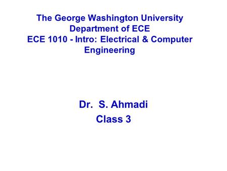 The George Washington University Department of ECE ECE 1010 - Intro: Electrical & Computer Engineering Dr. S. Ahmadi Class 3.