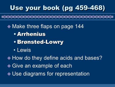 Use your book (pg 459-468)  Make three flaps on page 144 ArrheniusArrhenius Brønsted-LowryBrønsted-Lowry Lewis  How do they define acids and bases? 