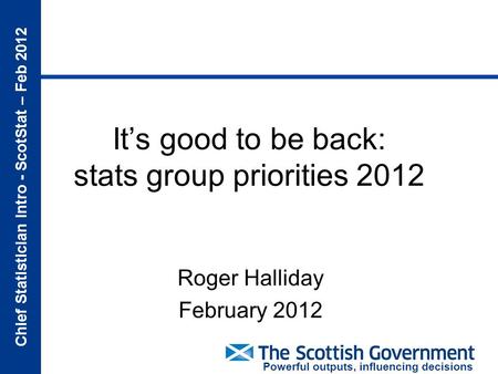 Chief Statistician Intro - ScotStat – Feb 2012 Powerful outputs, influencing decisions It’s good to be back: stats group priorities 2012 Roger Halliday.