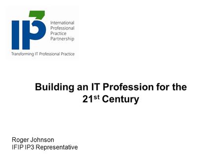 Building an IT Profession for the 21 st Century Roger Johnson IFIP IP3 Representative.