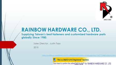 RAINBOW HARDWARE CO., LTD. Supplying Taiwan’s best fasteners and customized hardware parts globally Since 1980. Sales Director, Justin Tsao 2015 https://profiles.dunsregistered.com/DunsRegisteredProfileAnywhere.aspx?key1=3077744&PaArea=System.