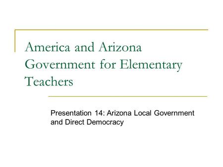 America and Arizona Government for Elementary Teachers Presentation 14: Arizona Local Government and Direct Democracy.