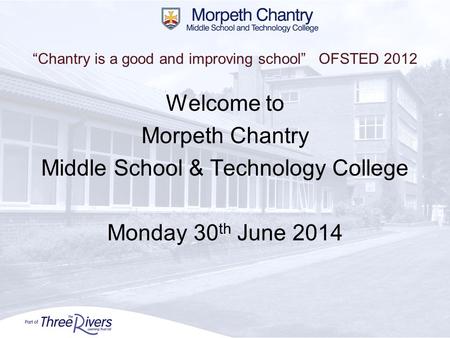 “Chantry is a good and improving school” OFSTED 2012 Welcome to Morpeth Chantry Middle School & Technology College Monday 30 th June 2014.