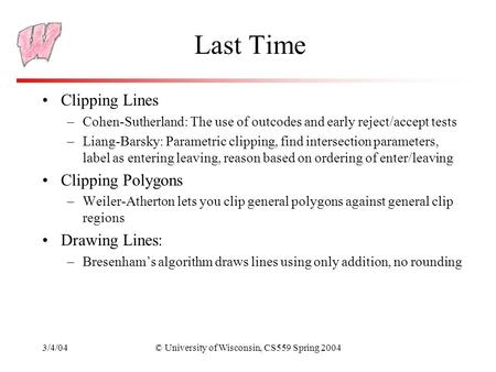 3/4/04© University of Wisconsin, CS559 Spring 2004 Last Time Clipping Lines –Cohen-Sutherland: The use of outcodes and early reject/accept tests –Liang-Barsky: