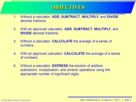 ABC/ Mathematics / Chapter 3 / TP 3 - 1 / Rev 1 © 2003 General Physics Corporation OBJECTIVES 1.Without a calculator; ADD, SUBTRACT, MULTIPLY, and DIVIDE.