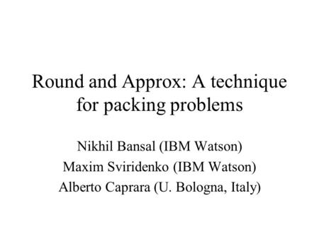 Round and Approx: A technique for packing problems Nikhil Bansal (IBM Watson) Maxim Sviridenko (IBM Watson) Alberto Caprara (U. Bologna, Italy)