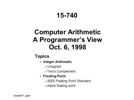 Computer Arithmetic A Programmer’s View Oct. 6, 1998 Topics Integer Arithmetic –Unsigned –Two’s Complement Floating Point –IEEE Floating Point Standard.
