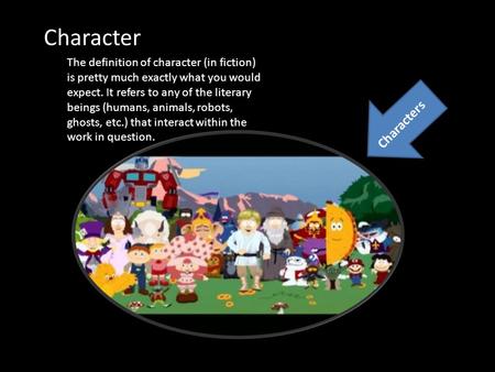 The definition of character (in fiction) is pretty much exactly what you would expect. It refers to any of the literary beings (humans, animals, robots,
