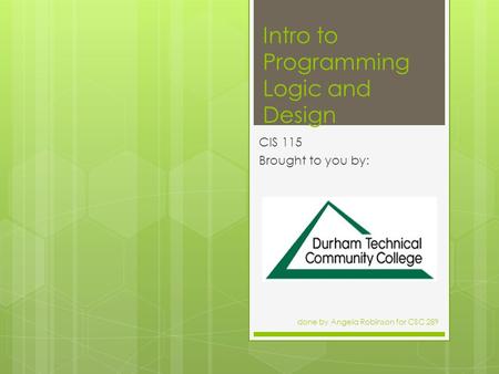Intro to Programming Logic and Design CIS 115 Brought to you by: done by Angela Robinson for CSC 289.