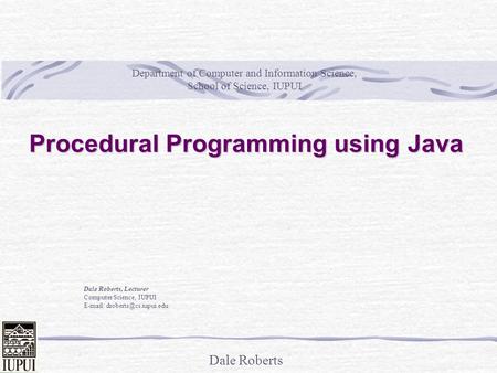 Dale Roberts Procedural Programming using Java Dale Roberts, Lecturer Computer Science, IUPUI   Department of Computer and.