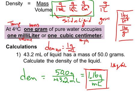 Density = Mass Volume At 4 o C one gram of pure water occupies one milliLiter or one cubic centimeter. Calculations 1) 43.2 mL of liquid has a mass of.