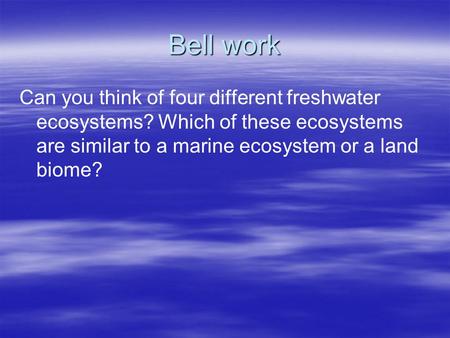 Bell work Can you think of four different freshwater ecosystems? Which of these ecosystems are similar to a marine ecosystem or a land biome?
