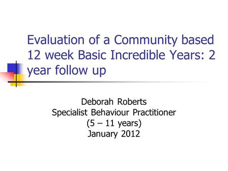 Evaluation of a Community based 12 week Basic Incredible Years: 2 year follow up Deborah Roberts Specialist Behaviour Practitioner (5 – 11 years) January.